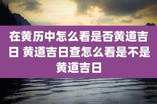 在黄历中怎么看是否黄道吉日 黄道吉日查怎么看是不是黄道吉日