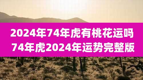 2024年74年虎有桃花运吗 74年虎2024年运势完整版