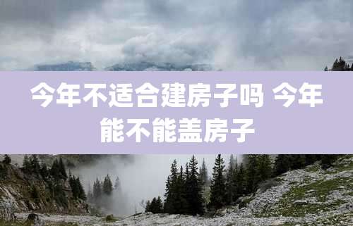 今年不适合建房子吗 今年能不能盖房子