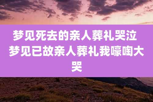 梦见死去的亲人葬礼哭泣 梦见已故亲人葬礼我嚎啕大哭