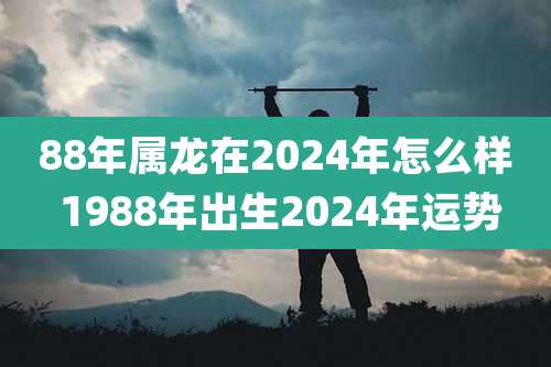 88年属龙在2024年怎么样 1988年出生2024年运势