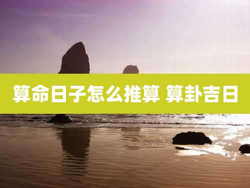 算命日子怎么推算 算卦吉日