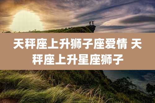 天秤座上升狮子座爱情 天秤座上升星座狮子