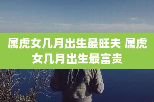 属虎女几月出生最旺夫 属虎女几月出生最富贵