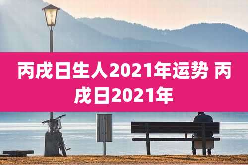 丙戌日生人2021年运势 丙戌日2021年