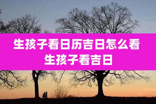 生孩子看日历吉日怎么看 生孩子看吉日