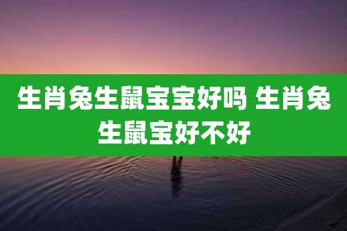 生肖兔生鼠宝宝好吗 生肖兔生鼠宝好不好