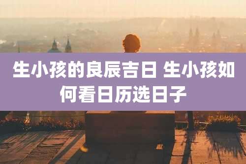 生小孩的良辰吉日 生小孩如何看日历选日子