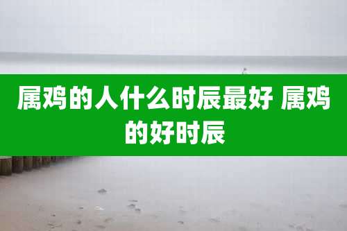 属鸡的人什么时辰最好 属鸡的好时辰