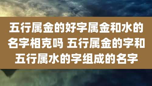 五行属金的好字属金和水的名字相克吗 五行属金的字和五行属水的字组成的名字