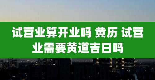 试营业算开业吗 黄历 试营业需要黄道吉日吗