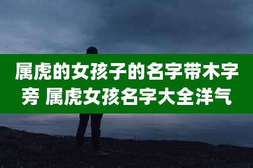 属虎的女孩子的名字带木字旁 属虎女孩名字大全洋气