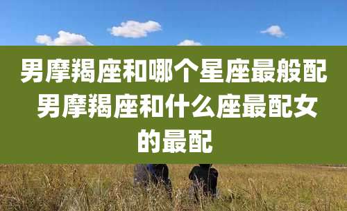 男摩羯座和哪个星座最般配 男摩羯座和什么座最配女的最配