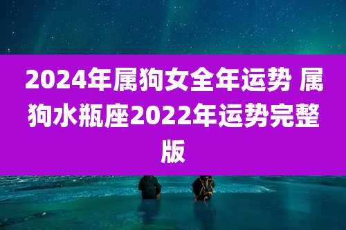 2024年属狗女全年运势 属狗水瓶座2022年运势完整版