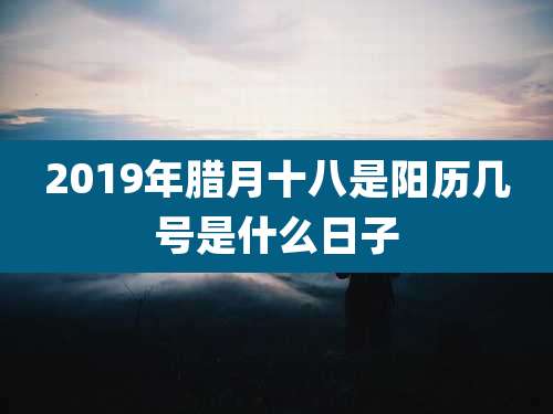 2019年腊月十八是阳历几号是什么日子
