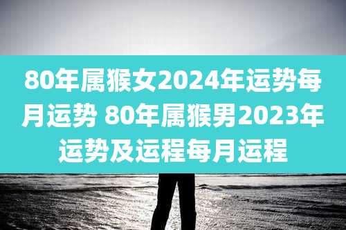 80年属猴女2024年运势每月运势 80年属猴男2023年运势及运程每月运程