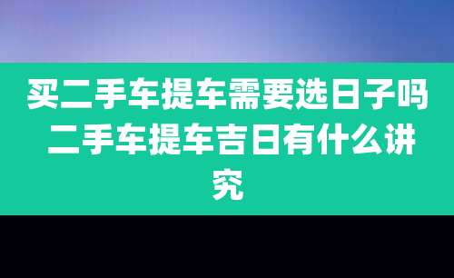 买二手车提车需要选日子吗 二手车提车吉日有什么讲究