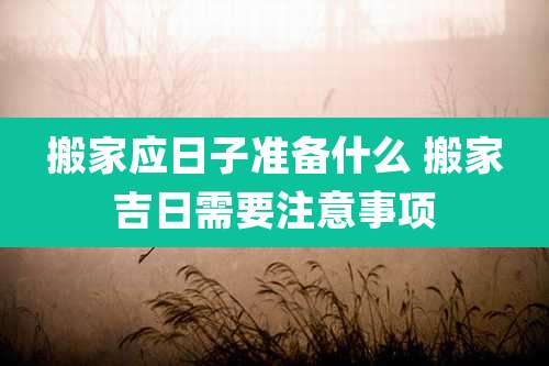 搬家应日子准备什么 搬家吉日需要注意事项