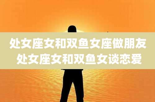 处女座女和双鱼女座做朋友 处女座女和双鱼女谈恋爱