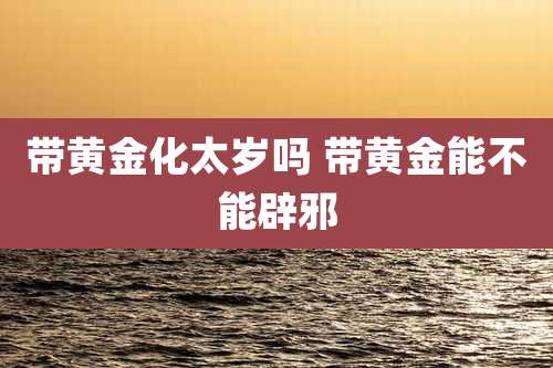 带黄金化太岁吗 带黄金能不能辟邪