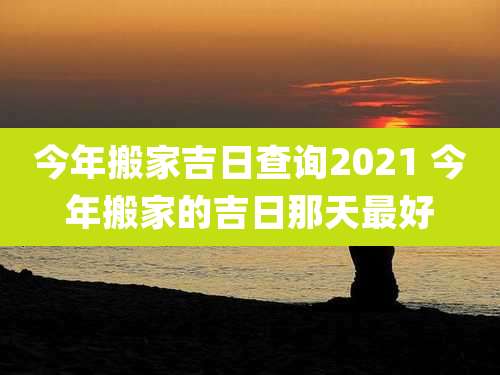 今年搬家吉日查询2021 今年搬家的吉日那天最好
