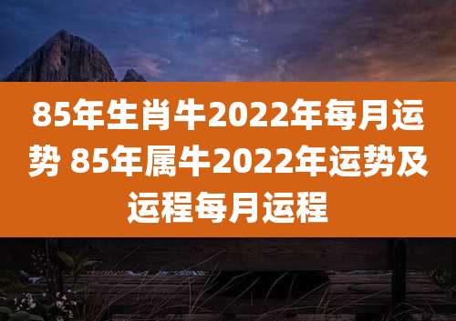 85年生肖牛2022年每月运势 85年属牛2022年运势及运程每月运程