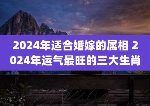 2024年适合婚嫁的属相 2024年运气最旺的三大生肖