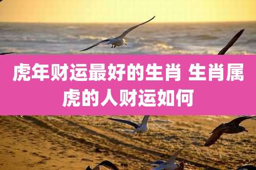 虎年财运最好的生肖 生肖属虎的人财运如何