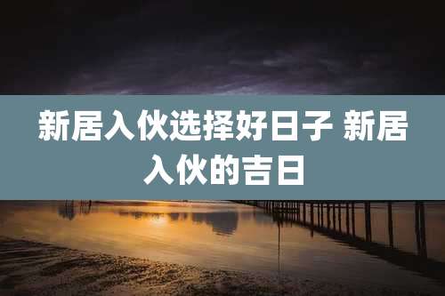 新居入伙选择好日子 新居入伙的吉日