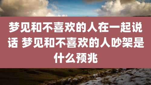 梦见和不喜欢的人在一起说话 梦见和不喜欢的人吵架是什么预兆