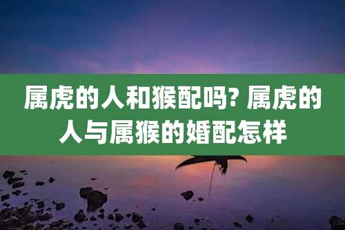 属虎的人和猴配吗? 属虎的人与属猴的婚配怎样