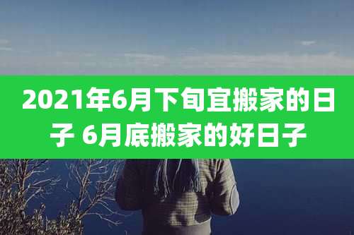 2021年6月下旬宜搬家的日子 6月底搬家的好日子