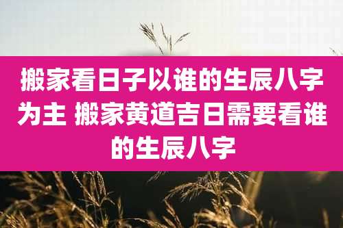 搬家看日子以谁的生辰八字为主 搬家黄道吉日需要看谁的生辰八字