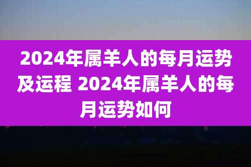 2024年属羊人的每月运势及运程 2024年属羊人的每月运势如何