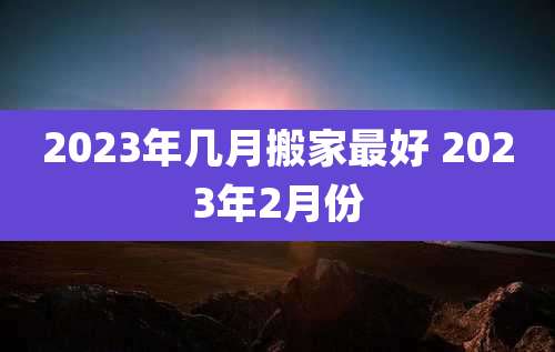 2023年几月搬家最好 2023年2月份