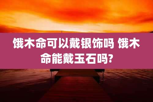 饿木命可以戴银饰吗 饿木命能戴玉石吗?