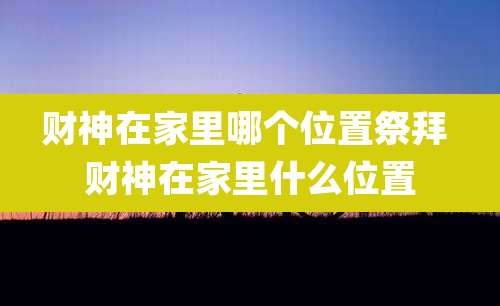 财神在家里哪个位置祭拜 财神在家里什么位置