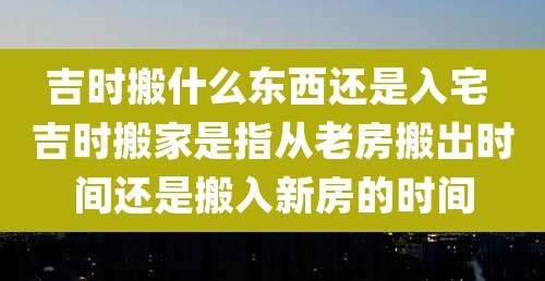 吉时搬什么东西还是入宅 吉时搬家是指从老房搬出时间还是搬入新房的时间