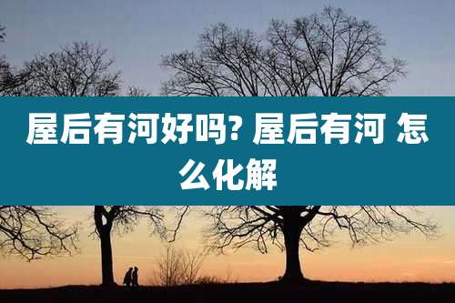 屋后有河好吗? 屋后有河 怎么化解