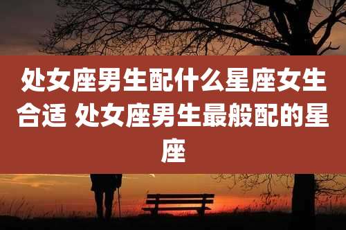 处女座男生配什么星座女生合适 处女座男生最般配的星座