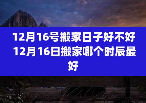 12月16号搬家日子好不好 12月16日搬家哪个时辰最好