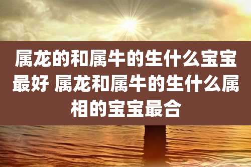 属龙的和属牛的生什么宝宝最好 属龙和属牛的生什么属相的宝宝最合