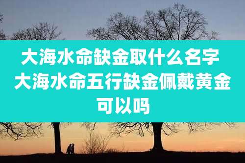 大海水命缺金取什么名字 大海水命五行缺金佩戴黄金可以吗