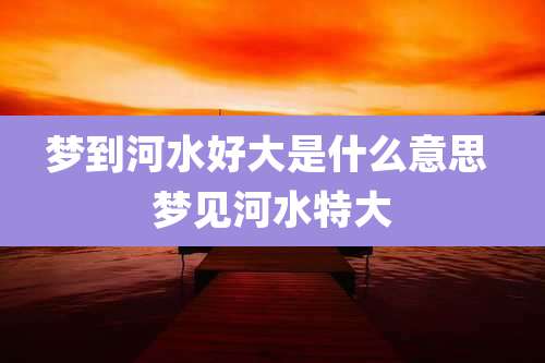 梦到河水好大是什么意思 梦见河水特大