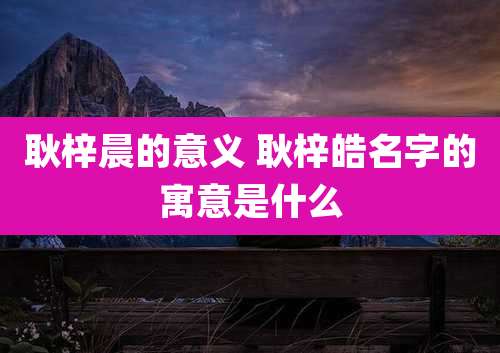 耿梓晨的意义 耿梓皓名字的寓意是什么