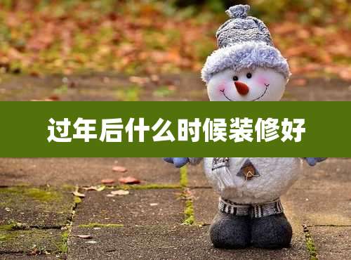 过年后什么时候装修好