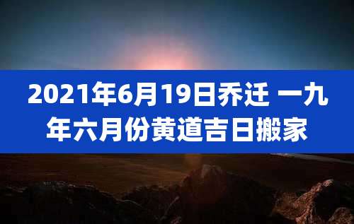 2021年6月19日乔迁 一九年六月份黄道吉日搬家