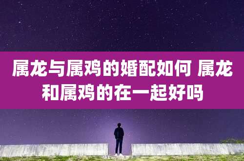 属龙与属鸡的婚配如何 属龙和属鸡的在一起好吗