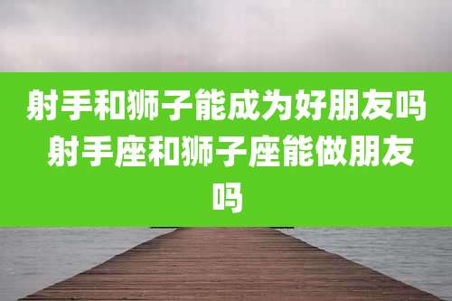 射手和狮子能成为好朋友吗 射手座和狮子座能做朋友吗