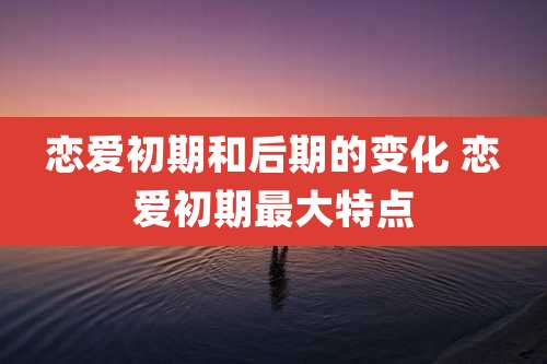 恋爱初期和后期的变化 恋爱初期最大特点